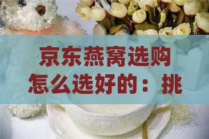 京东燕窝选购怎么选好的：挑选优质燕窝攻略