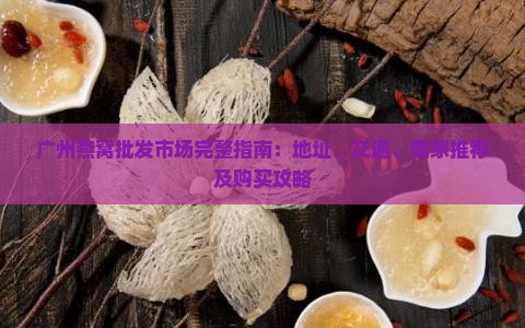 广州燕窝批发市场完整指南：地址、交通、商家推荐及购买攻略