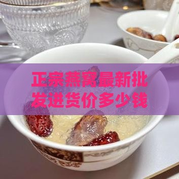 正宗燕窝最新批发进货价多少钱一斤价格大