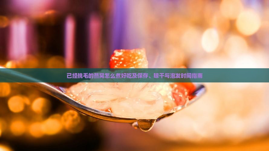 已经挑毛的燕窝怎么煮好吃及保存、晾干与泡发时间指南