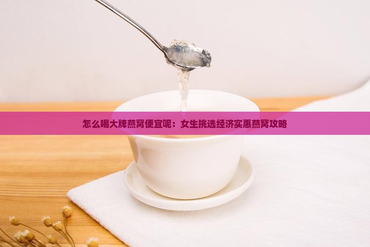 怎么喝大牌燕窝便宜呢：女生挑选经济实惠燕窝攻略