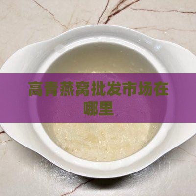 高青燕窝批发市场在哪里