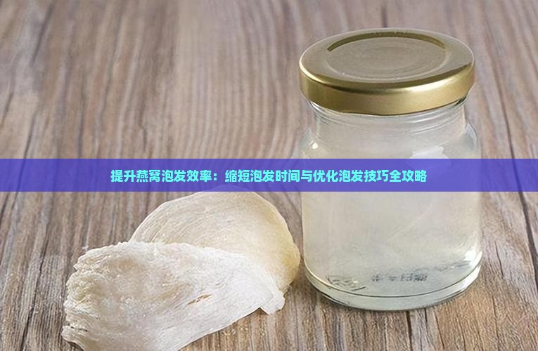 提升燕窝泡发效率：缩短泡发时间与优化泡发技巧全攻略