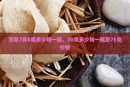 燕窝7克8瓶多少钱一箱，70克多少钱一瓶及75克价格