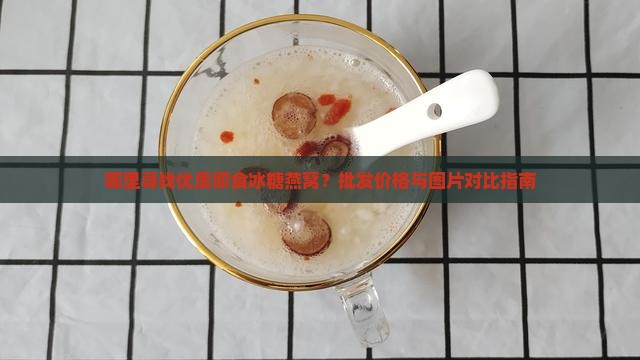 哪里寻找优质即食冰糖燕窝？批发价格与图片对比指南