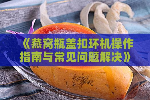 《燕窝瓶盖扣环机操作指南与常见问题解决》
