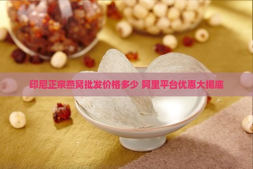 印尼正宗燕窝批发价格多少 阿里平台优惠大揭底