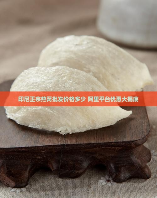 印尼正宗燕窝批发价格多少 阿里平台优惠大揭底