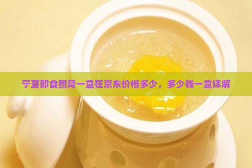 宁夏即食燕窝一盒在京东价格多少，多少钱一盒详解