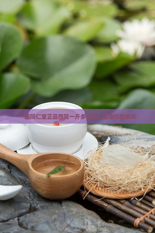 一盏同仁堂正品燕窝一斤多少钱，健康价格解析