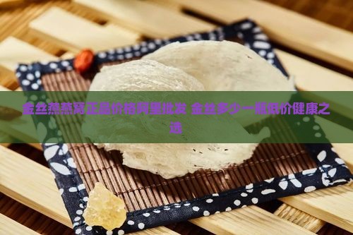 金丝燕燕窝正品价格阿里批发 金丝多少一瓶低价健康之选