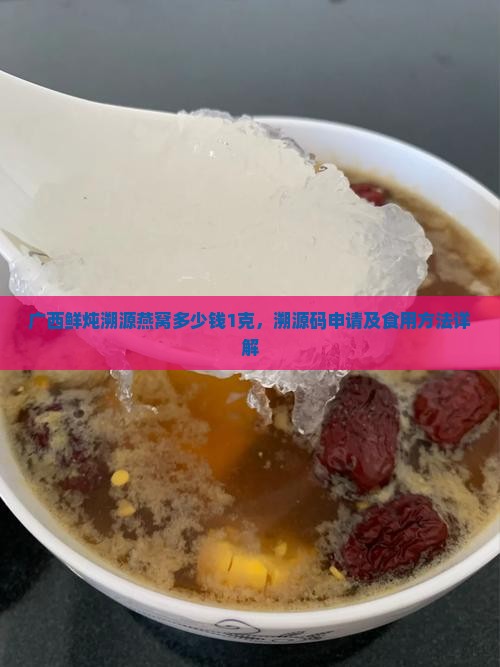广西鲜炖溯源燕窝多少钱1克，溯源码申请及食用方法详解