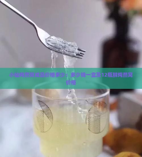 小仙炖燕窝成品价格多少：多少钱一盒及12瓶鲜炖燕窝价格