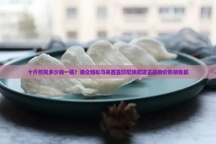 十斤燕窝多少钱一瓶？湘众旭松马来西亚印尼旗舰店正品低价热销包邮