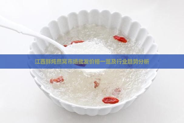 江西鲜炖燕窝市场批发价格一览及行业趋势分析