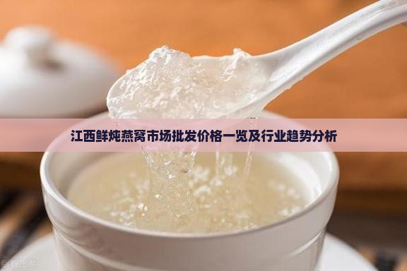 江西鲜炖燕窝市场批发价格一览及行业趋势分析