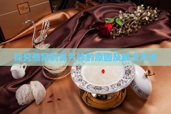 探究燕窝刺鼻气味的原因及解决方法