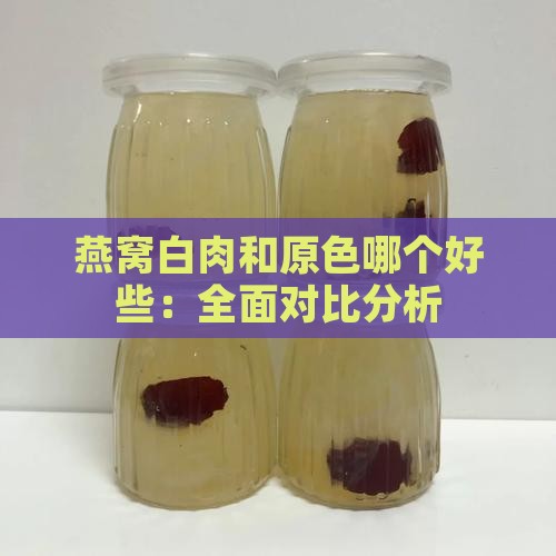 燕窝白肉和原色哪个好些：全面对比分析