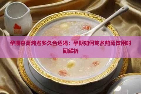 孕期燕窝炖煮多久合适喝：孕期如何炖煮燕窝饮用时间解析