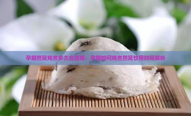 孕期燕窝炖煮多久合适喝：孕期如何炖煮燕窝饮用时间解析