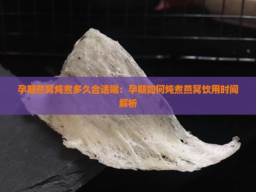 孕期燕窝炖煮多久合适喝：孕期如何炖煮燕窝饮用时间解析