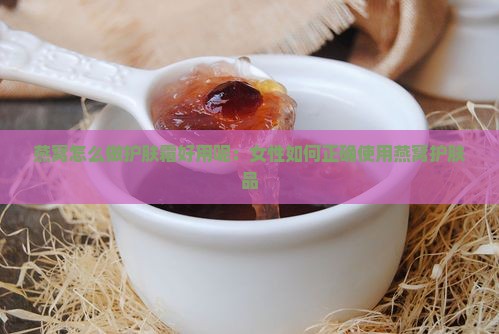 燕窝怎么做护肤霜好用呢：女性如何正确使用燕窝护肤品