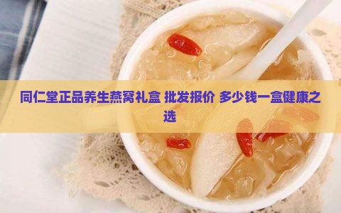 同仁堂正品养生燕窝礼盒 批发报价 多少钱一盒健康之选