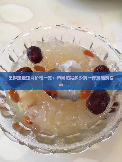王琳赠送燕窝价格一览：市场燕窝多少钱一斤及选购指南