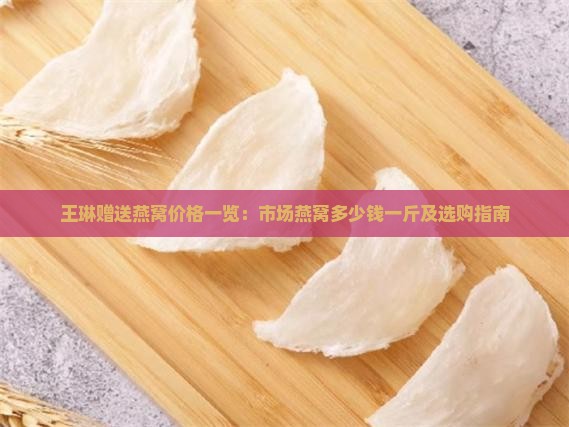 王琳赠送燕窝价格一览：市场燕窝多少钱一斤及选购指南