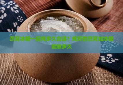 燕窝冰糖一起炖多久合适？炖好的燕窝加冰糖能放多久