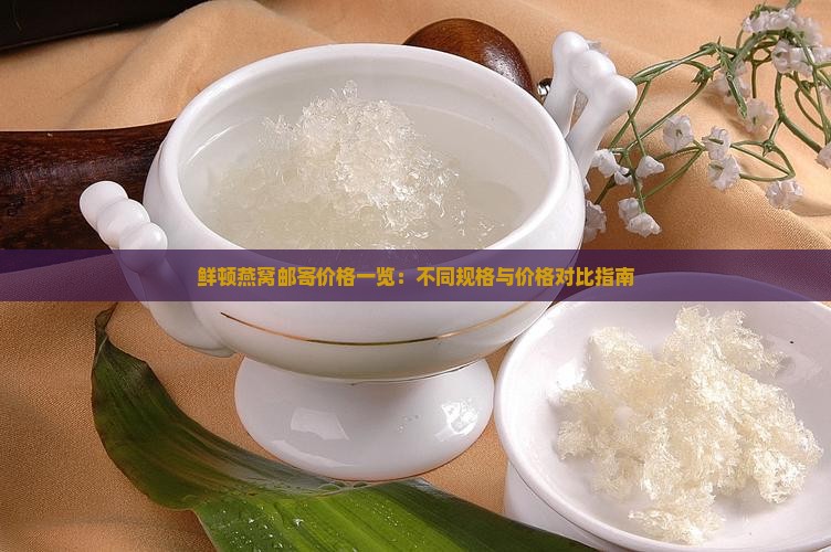 鲜顿燕窝邮寄价格一览：不同规格与价格对比指南