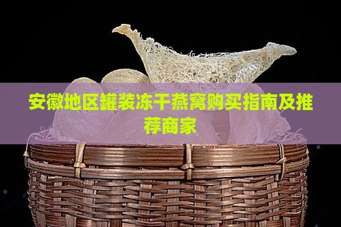 安徽地区罐装冻干燕窝购买指南及推荐商家