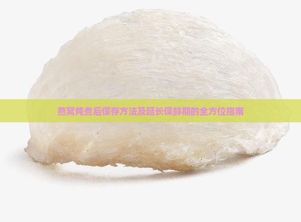 燕窝炖煮后保存方法及延长保鲜期的全方位指南