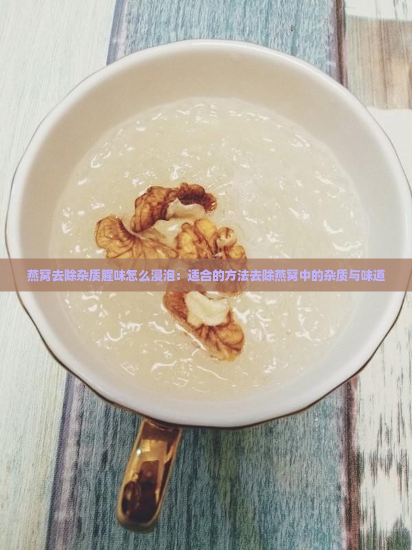 燕窝去除杂质腥味怎么浸泡：适合的方法去除燕窝中的杂质与味道