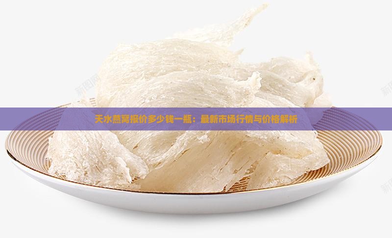 天水燕窝报价多少钱一瓶：最新市场行情与价格解析