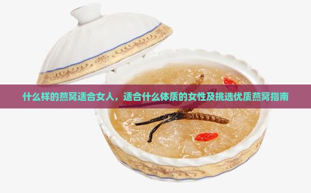 什么样的燕窝适合女人，适合什么体质的女性及挑选优质燕窝指南