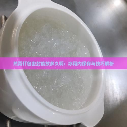 燕窝打包密封能放多久啊：冰箱内保存与技巧解析