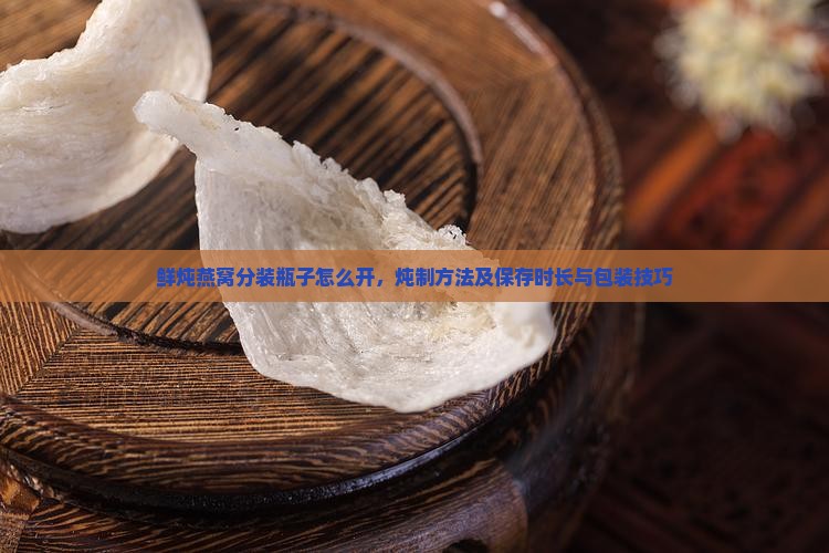 鲜炖燕窝分装瓶子怎么开，炖制方法及保存时长与包装技巧
