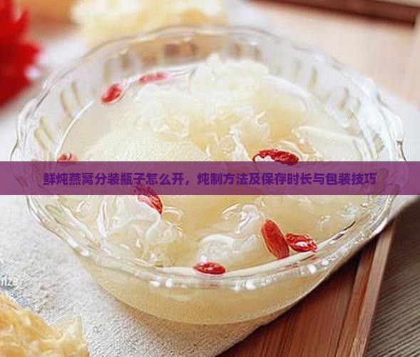 鲜炖燕窝分装瓶子怎么开，炖制方法及保存时长与包装技巧
