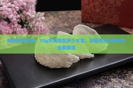 炖煮燕窝美食：10g燕窝搭配多少水量，掌握炖煮比例制作佳肴菜谱