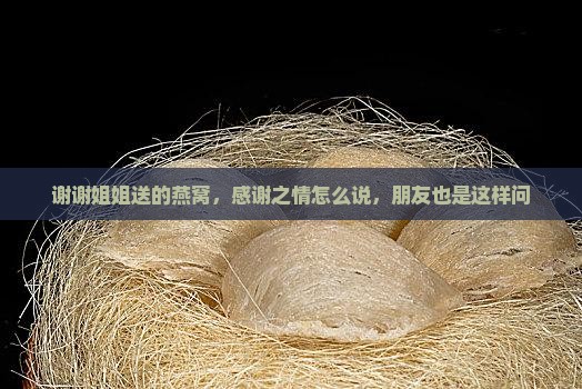 谢谢姐姐送的燕窝，感谢之情怎么说，朋友也是这样问