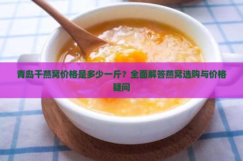 青岛干燕窝价格是多少一斤？全面解答燕窝选购与价格疑问