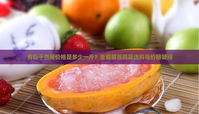 青岛干燕窝价格是多少一斤？全面解答燕窝选购与价格疑问