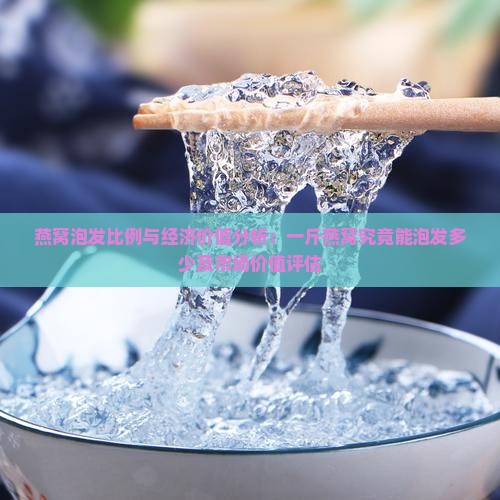 燕窝泡发比例与经济价值分析：一斤燕窝究竟能泡发多少及市场价值评估