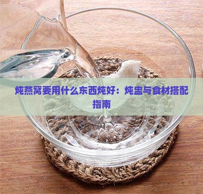 炖燕窝要用什么东西炖好：炖盅与食材搭配指南