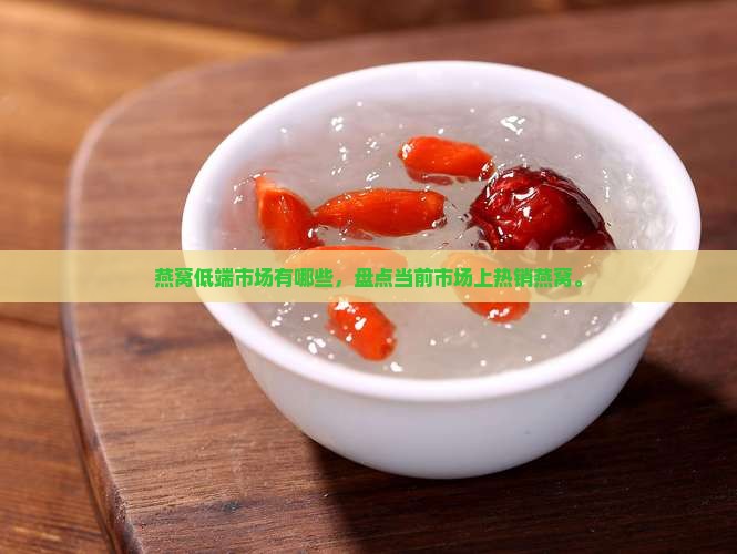 燕窝低端市场有哪些，盘点当前市场上热销燕窝。