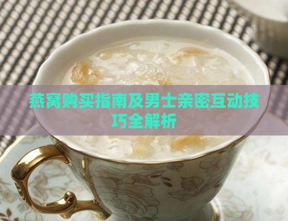 燕窝购买指南及男士亲密互动技巧全解析