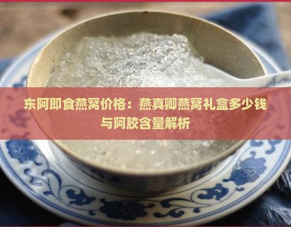 东阿即食燕窝价格：燕真卿燕窝礼盒多少钱与阿胶含量解析