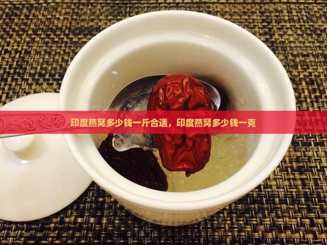 印度燕窝多少钱一斤合适，印度燕窝多少钱一克