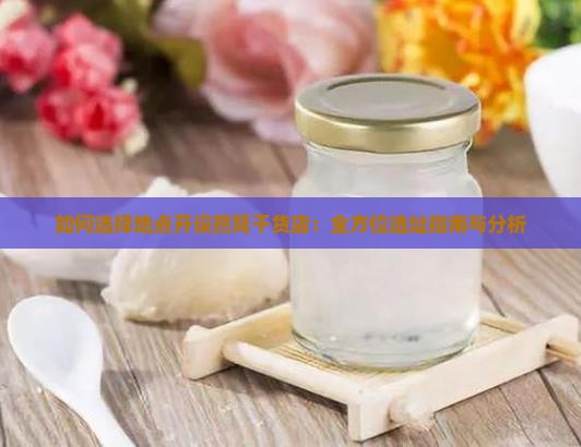 如何选择地点开设燕窝干货店：全方位选址指南与分析
